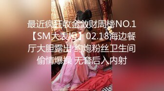 最近疯狂收金敛财周榜NO.1【SM大表姐】02.18海边餐厅大胆露出 约炮粉丝卫生间偷情爆操 无套后入内射