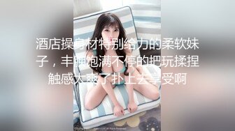 酒店操身材特别给力的柔软妹子，丰腴饱满不停的把玩揉捏触感太爽了扑上去享受啊