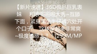 【新片速遞】36D极品巨乳表妹❤️和表哥啪啪大秀~互舔下面，紧身黑色牛仔裤穴处开个口子❤️这样操起来非常爽~极度诱惑！！！[299M/MP4/25:18]