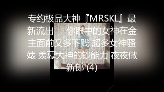 专约极品大神『MRSKL』最新流出❤️你眼中的女神在金主面前又多下贱 超多女神骚婊 羡慕大神的钞能力 夜夜做新郎 (4)