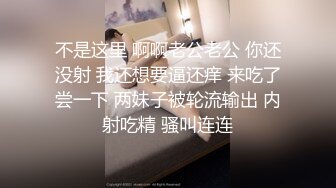 不是这里 啊啊老公老公 你还没射 我还想要逼还痒 来吃了尝一下 两妹子被轮流输出 内射吃精 骚叫连连