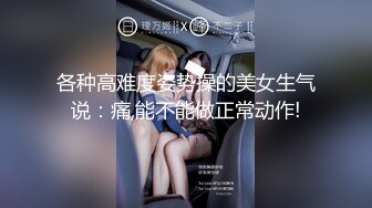 各种高难度姿势操的美女生气说：痛,能不能做正常动作!