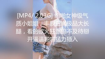 [MP4/ 2.03G] 约啪女神级气质小姐姐，丰腴白嫩极品大长腿，看的欲火狂涨迫不及待掰开逼逼啪啪猛力插入