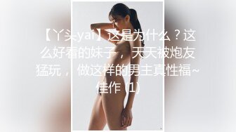 【丫头yai】这是为什么？这么好看的妹子， 天天被炮友猛玩， 做这样的男主真性福~佳作 (1)