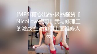 [MP4]糖心出品-极品骚货『NicoLove妮可』我与修理工的激战 主动勾引上面维修人员