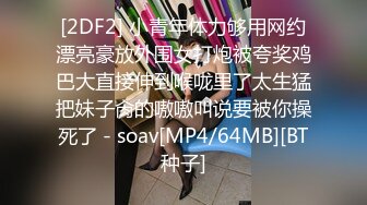 [2DF2] 小青年体力够用网约漂亮豪放外围女打炮被夸奖鸡巴大直接伸到喉咙里了太生猛把妹子肏的嗷嗷叫说要被你操死了 - soav[MP4/64MB][BT种子]